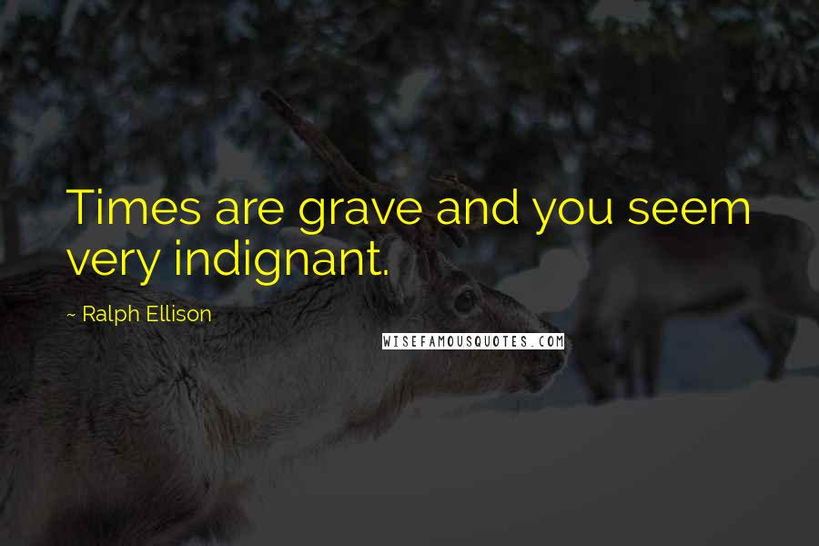 Ralph Ellison Quotes: Times are grave and you seem very indignant.