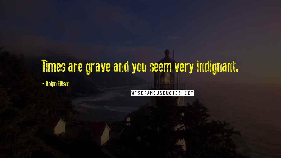 Ralph Ellison Quotes: Times are grave and you seem very indignant.