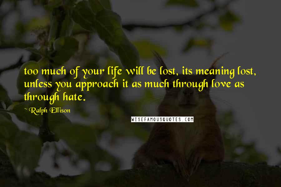 Ralph Ellison Quotes: too much of your life will be lost, its meaning lost, unless you approach it as much through love as through hate.