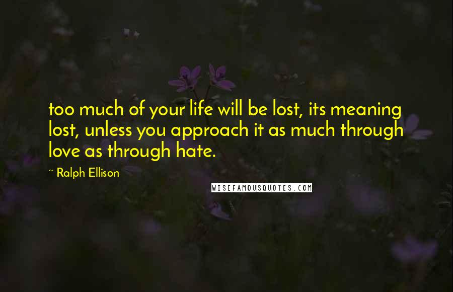 Ralph Ellison Quotes: too much of your life will be lost, its meaning lost, unless you approach it as much through love as through hate.