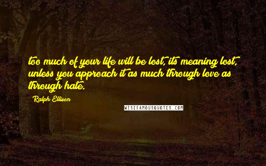 Ralph Ellison Quotes: too much of your life will be lost, its meaning lost, unless you approach it as much through love as through hate.