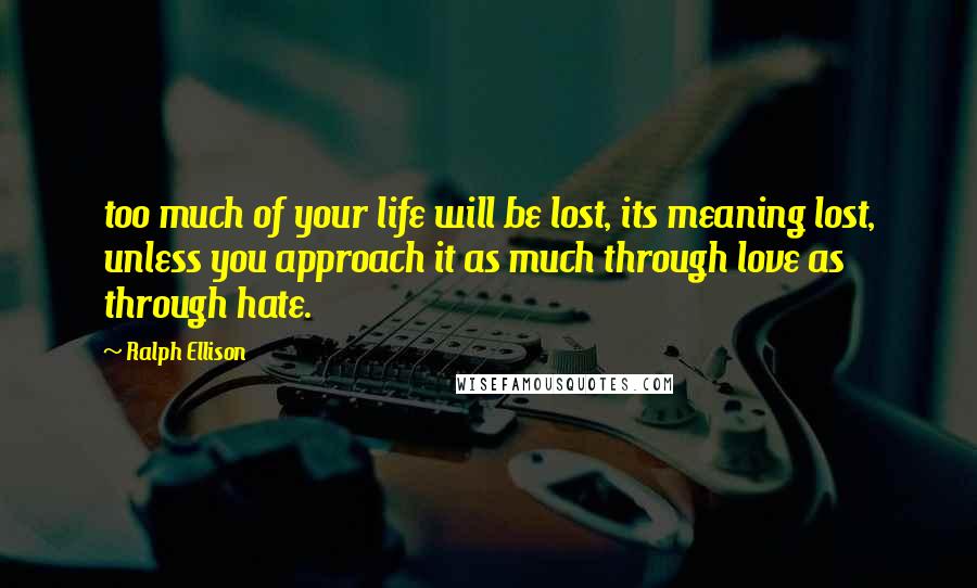 Ralph Ellison Quotes: too much of your life will be lost, its meaning lost, unless you approach it as much through love as through hate.