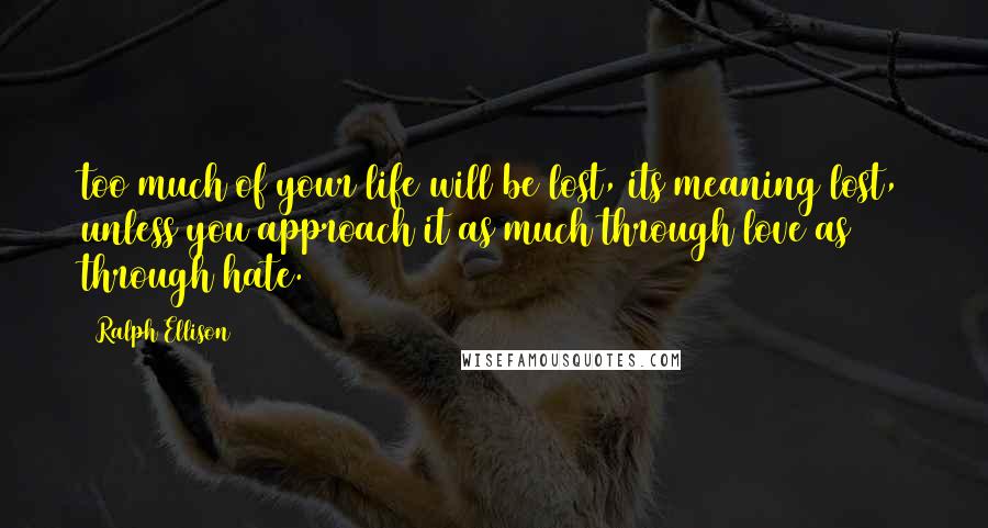 Ralph Ellison Quotes: too much of your life will be lost, its meaning lost, unless you approach it as much through love as through hate.