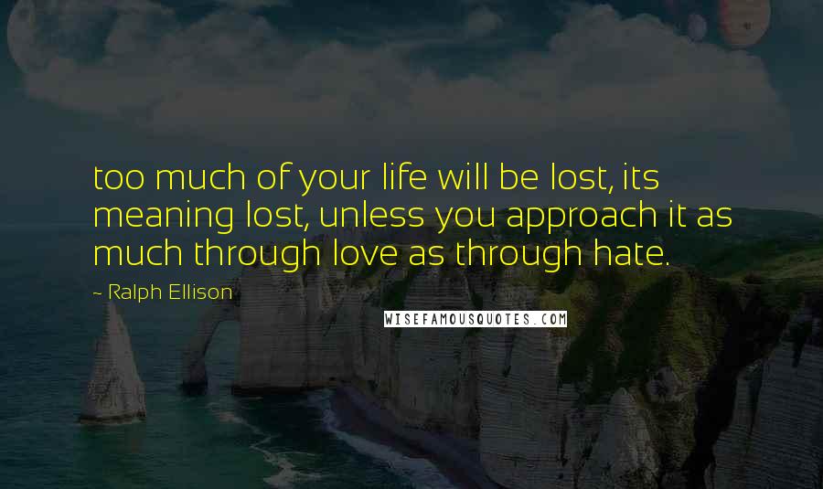 Ralph Ellison Quotes: too much of your life will be lost, its meaning lost, unless you approach it as much through love as through hate.