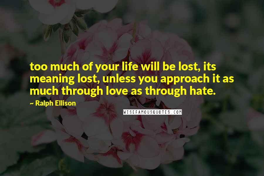 Ralph Ellison Quotes: too much of your life will be lost, its meaning lost, unless you approach it as much through love as through hate.