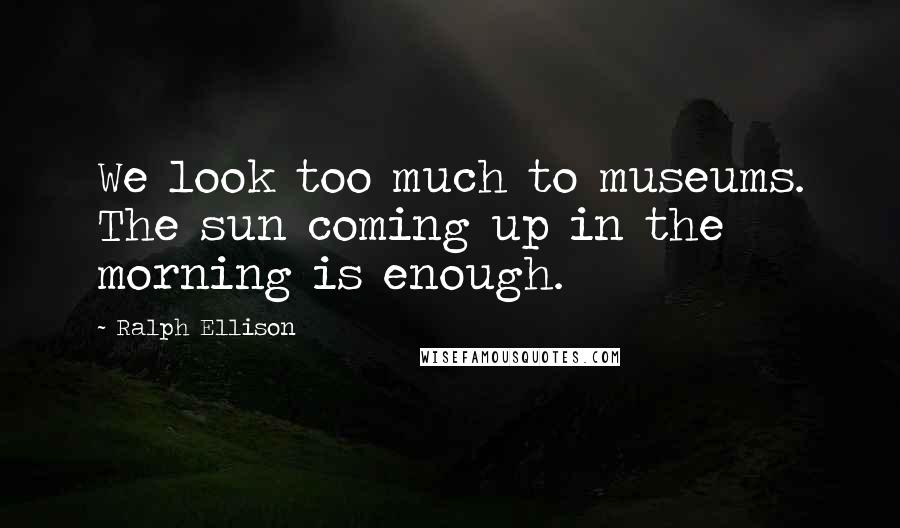 Ralph Ellison Quotes: We look too much to museums. The sun coming up in the morning is enough.