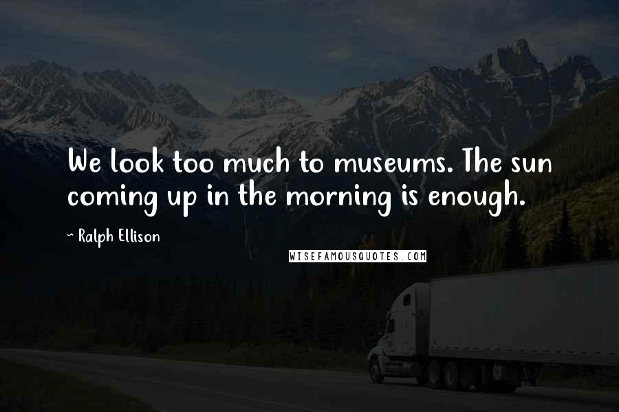 Ralph Ellison Quotes: We look too much to museums. The sun coming up in the morning is enough.