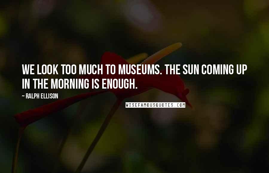 Ralph Ellison Quotes: We look too much to museums. The sun coming up in the morning is enough.