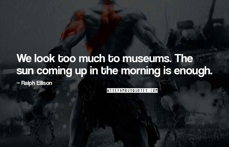 Ralph Ellison Quotes: We look too much to museums. The sun coming up in the morning is enough.