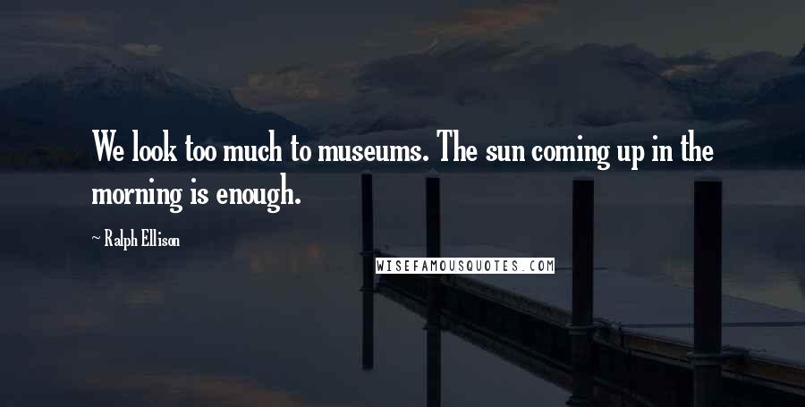 Ralph Ellison Quotes: We look too much to museums. The sun coming up in the morning is enough.