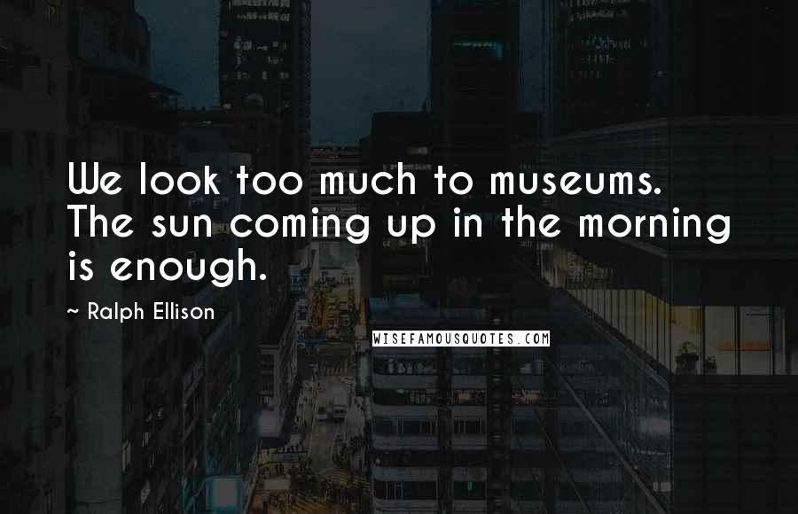 Ralph Ellison Quotes: We look too much to museums. The sun coming up in the morning is enough.