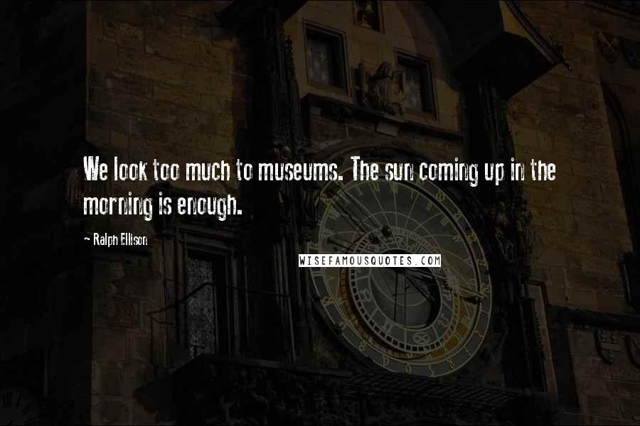 Ralph Ellison Quotes: We look too much to museums. The sun coming up in the morning is enough.