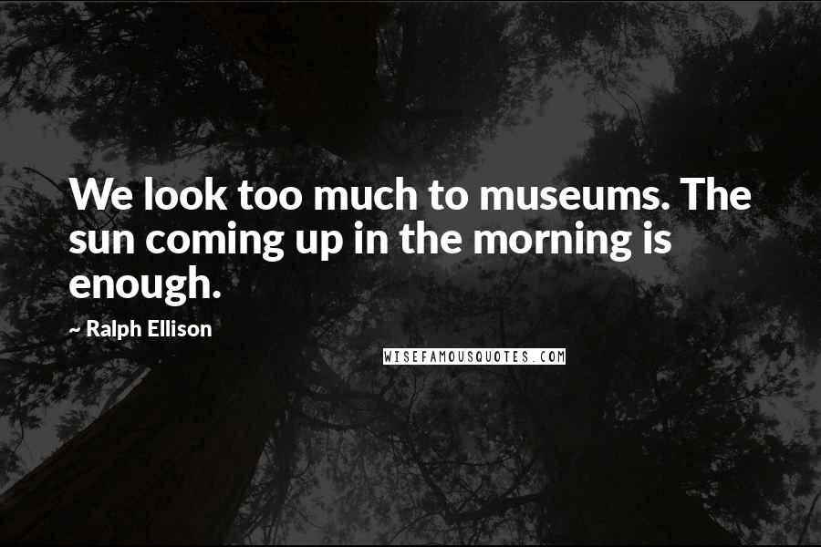 Ralph Ellison Quotes: We look too much to museums. The sun coming up in the morning is enough.