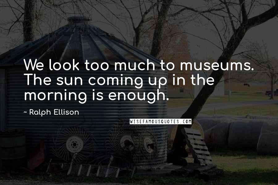 Ralph Ellison Quotes: We look too much to museums. The sun coming up in the morning is enough.