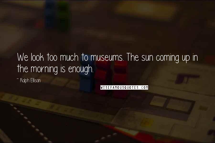 Ralph Ellison Quotes: We look too much to museums. The sun coming up in the morning is enough.