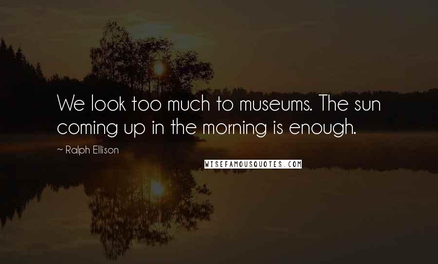 Ralph Ellison Quotes: We look too much to museums. The sun coming up in the morning is enough.