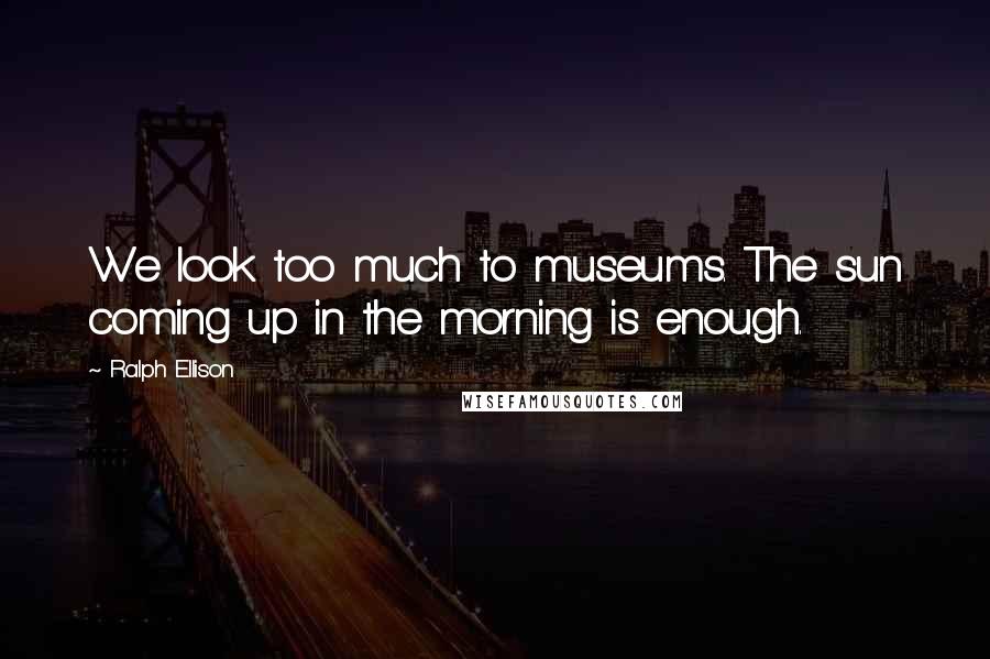 Ralph Ellison Quotes: We look too much to museums. The sun coming up in the morning is enough.