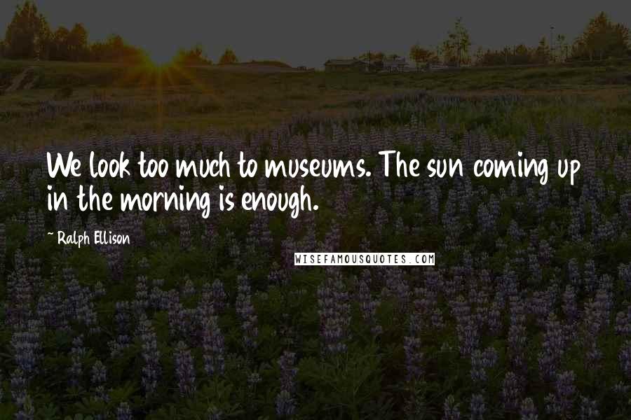 Ralph Ellison Quotes: We look too much to museums. The sun coming up in the morning is enough.