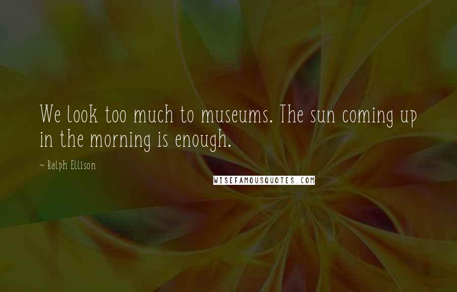 Ralph Ellison Quotes: We look too much to museums. The sun coming up in the morning is enough.