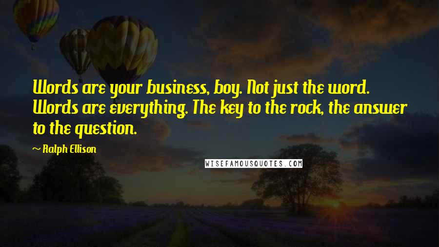 Ralph Ellison Quotes: Words are your business, boy. Not just the word. Words are everything. The key to the rock, the answer to the question.