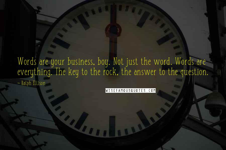 Ralph Ellison Quotes: Words are your business, boy. Not just the word. Words are everything. The key to the rock, the answer to the question.