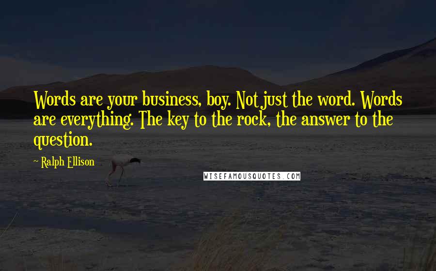 Ralph Ellison Quotes: Words are your business, boy. Not just the word. Words are everything. The key to the rock, the answer to the question.