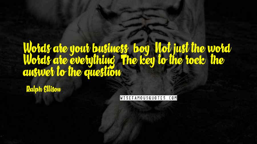 Ralph Ellison Quotes: Words are your business, boy. Not just the word. Words are everything. The key to the rock, the answer to the question.