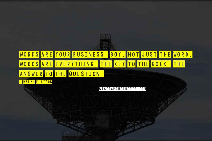 Ralph Ellison Quotes: Words are your business, boy. Not just the word. Words are everything. The key to the rock, the answer to the question.