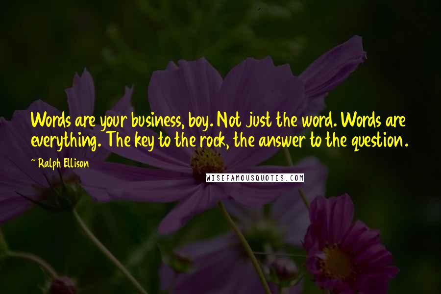 Ralph Ellison Quotes: Words are your business, boy. Not just the word. Words are everything. The key to the rock, the answer to the question.