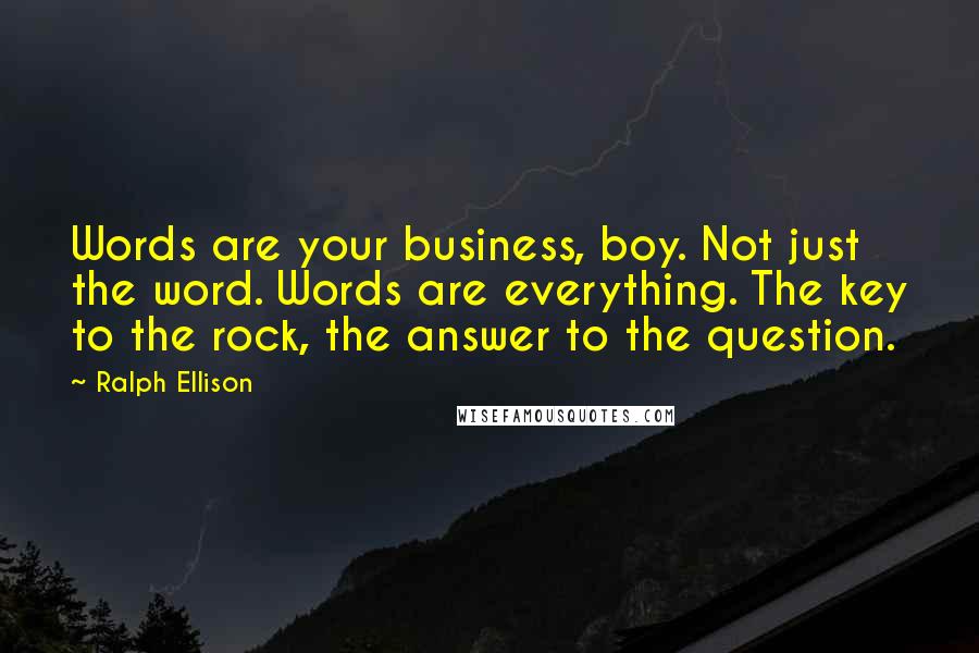 Ralph Ellison Quotes: Words are your business, boy. Not just the word. Words are everything. The key to the rock, the answer to the question.