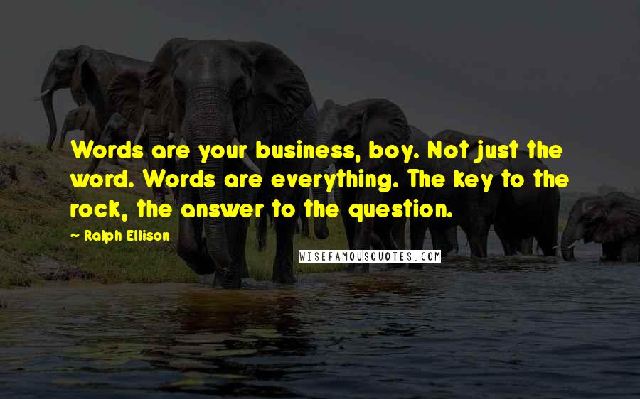 Ralph Ellison Quotes: Words are your business, boy. Not just the word. Words are everything. The key to the rock, the answer to the question.