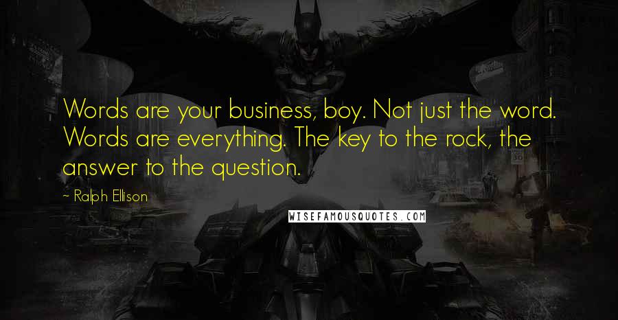 Ralph Ellison Quotes: Words are your business, boy. Not just the word. Words are everything. The key to the rock, the answer to the question.