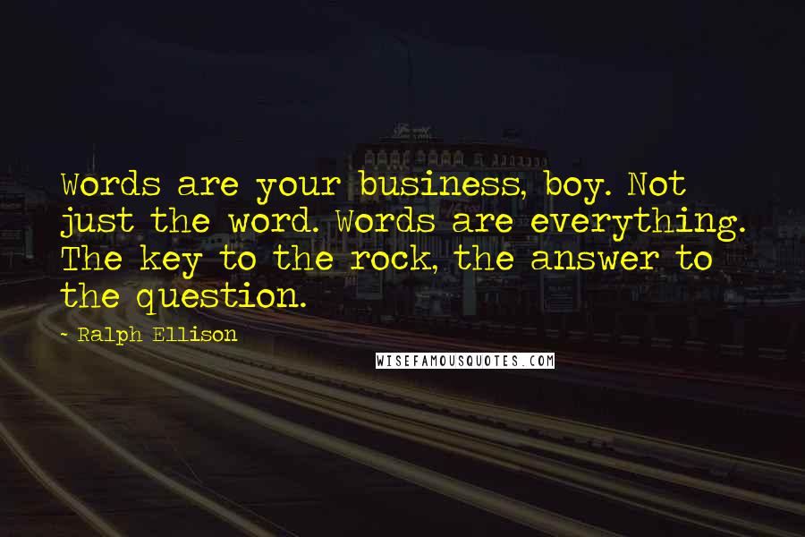 Ralph Ellison Quotes: Words are your business, boy. Not just the word. Words are everything. The key to the rock, the answer to the question.