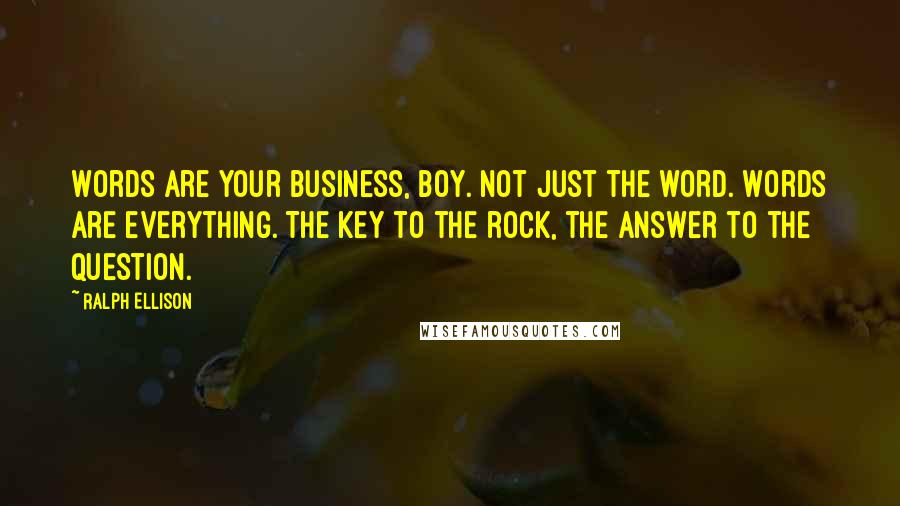 Ralph Ellison Quotes: Words are your business, boy. Not just the word. Words are everything. The key to the rock, the answer to the question.