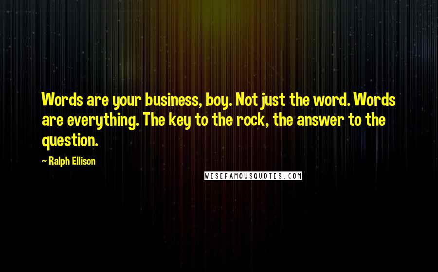 Ralph Ellison Quotes: Words are your business, boy. Not just the word. Words are everything. The key to the rock, the answer to the question.