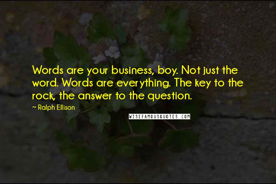 Ralph Ellison Quotes: Words are your business, boy. Not just the word. Words are everything. The key to the rock, the answer to the question.