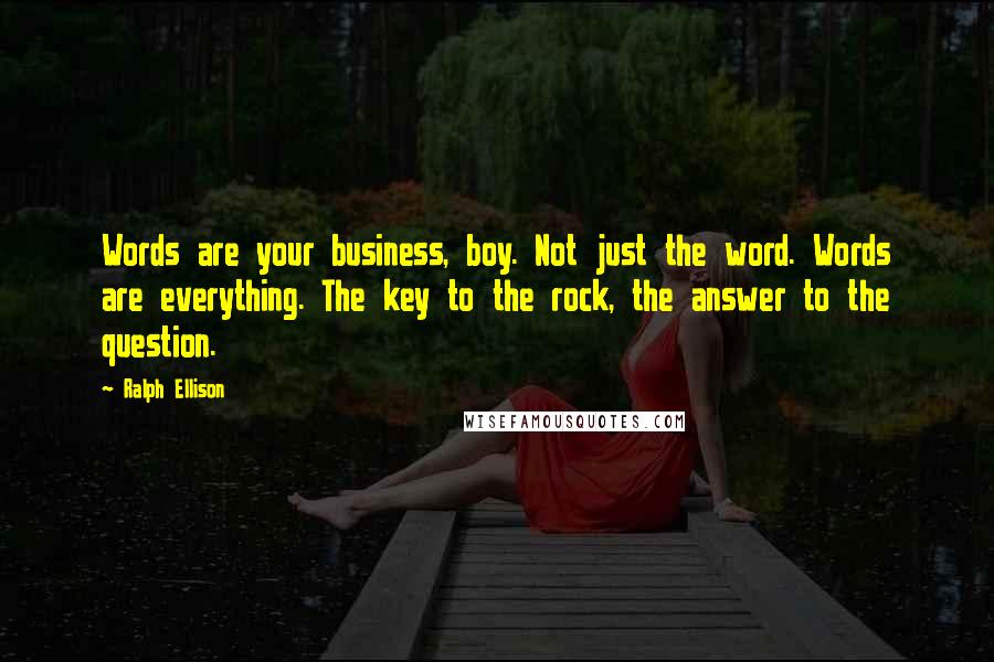 Ralph Ellison Quotes: Words are your business, boy. Not just the word. Words are everything. The key to the rock, the answer to the question.