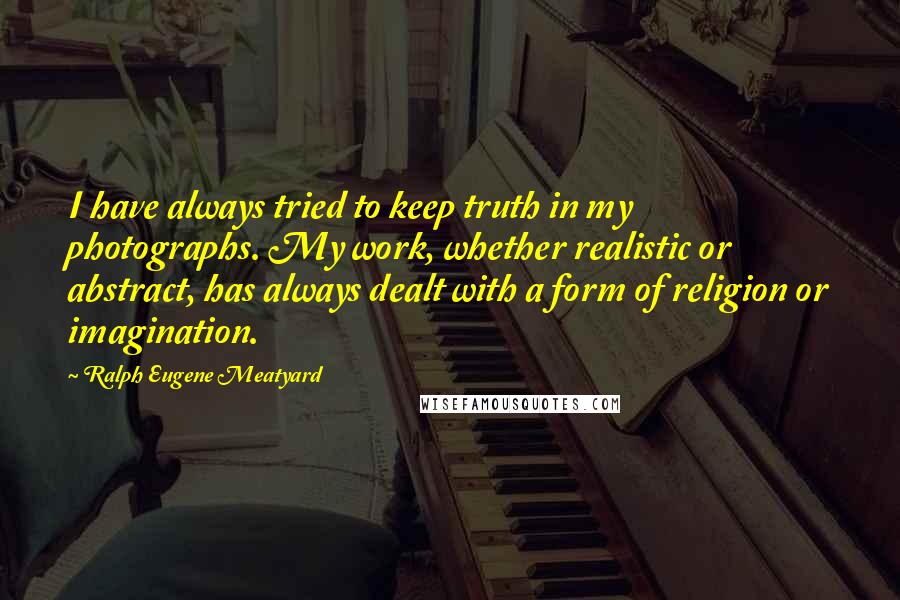 Ralph Eugene Meatyard Quotes: I have always tried to keep truth in my photographs. My work, whether realistic or abstract, has always dealt with a form of religion or imagination.