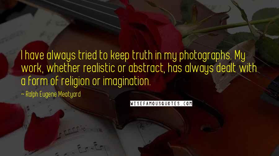 Ralph Eugene Meatyard Quotes: I have always tried to keep truth in my photographs. My work, whether realistic or abstract, has always dealt with a form of religion or imagination.