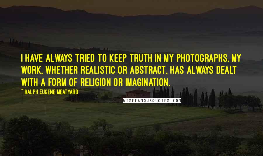 Ralph Eugene Meatyard Quotes: I have always tried to keep truth in my photographs. My work, whether realistic or abstract, has always dealt with a form of religion or imagination.