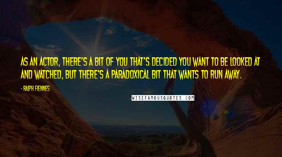 Ralph Fiennes Quotes: As an actor, there's a bit of you that's decided you want to be looked at and watched, but there's a paradoxical bit that wants to run away.