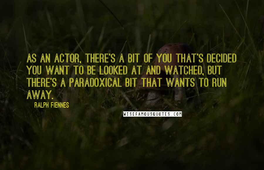 Ralph Fiennes Quotes: As an actor, there's a bit of you that's decided you want to be looked at and watched, but there's a paradoxical bit that wants to run away.
