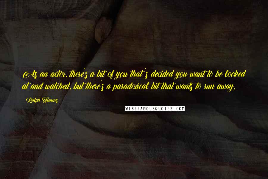 Ralph Fiennes Quotes: As an actor, there's a bit of you that's decided you want to be looked at and watched, but there's a paradoxical bit that wants to run away.