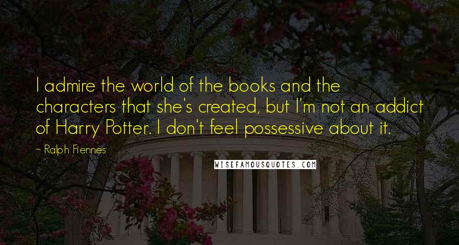 Ralph Fiennes Quotes: I admire the world of the books and the characters that she's created, but I'm not an addict of Harry Potter. I don't feel possessive about it.