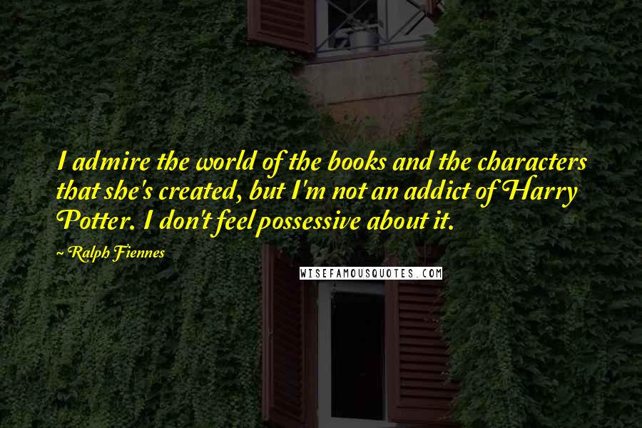 Ralph Fiennes Quotes: I admire the world of the books and the characters that she's created, but I'm not an addict of Harry Potter. I don't feel possessive about it.