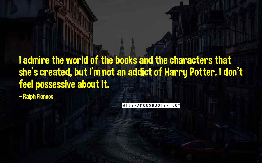 Ralph Fiennes Quotes: I admire the world of the books and the characters that she's created, but I'm not an addict of Harry Potter. I don't feel possessive about it.