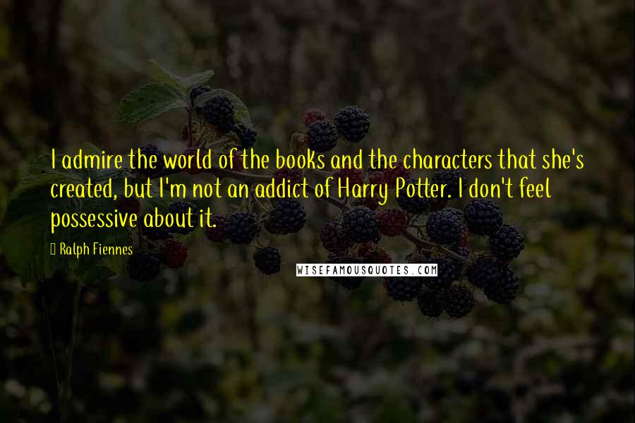 Ralph Fiennes Quotes: I admire the world of the books and the characters that she's created, but I'm not an addict of Harry Potter. I don't feel possessive about it.