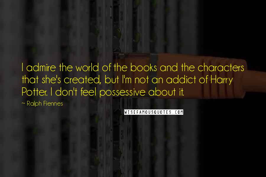 Ralph Fiennes Quotes: I admire the world of the books and the characters that she's created, but I'm not an addict of Harry Potter. I don't feel possessive about it.