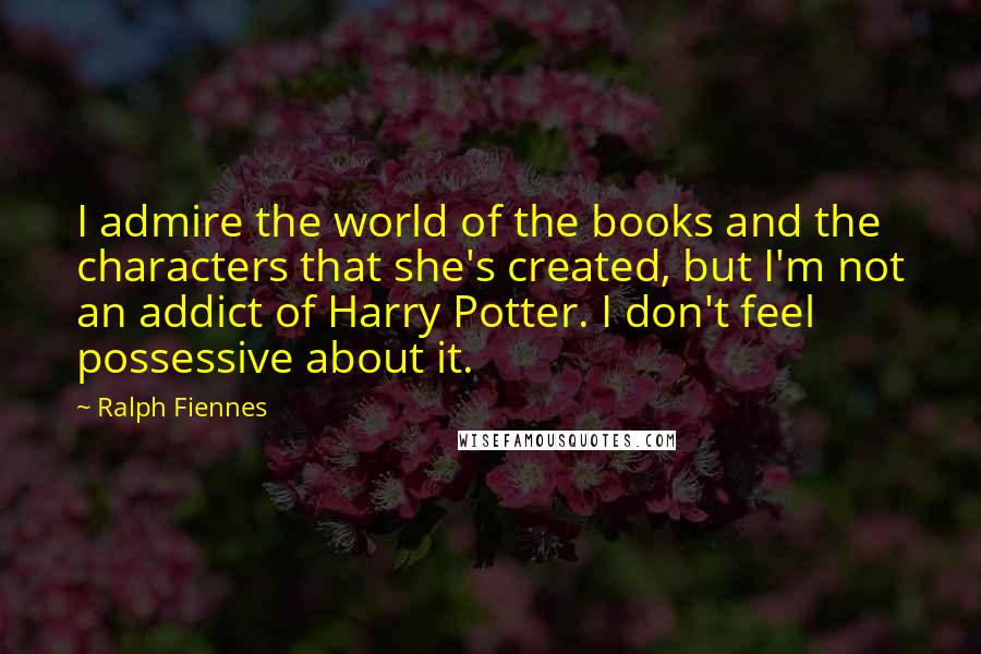 Ralph Fiennes Quotes: I admire the world of the books and the characters that she's created, but I'm not an addict of Harry Potter. I don't feel possessive about it.