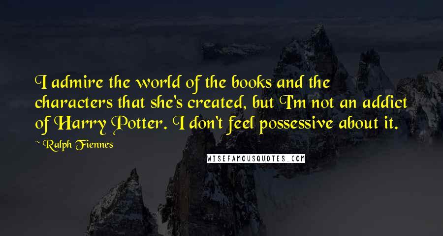 Ralph Fiennes Quotes: I admire the world of the books and the characters that she's created, but I'm not an addict of Harry Potter. I don't feel possessive about it.